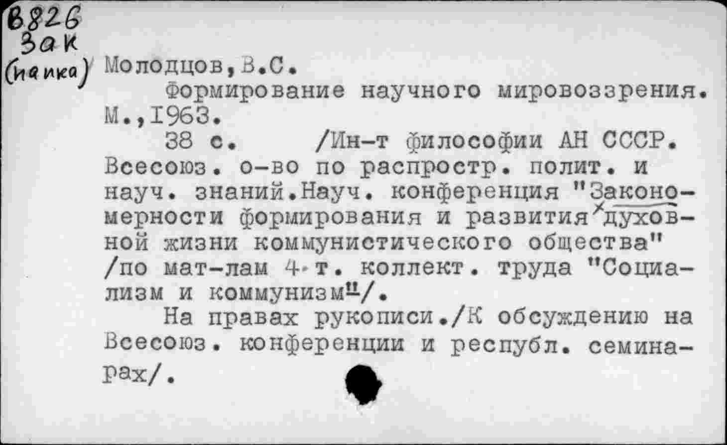 ﻿т
Ъа к
(ивико) Молодцов,В.С.
1 Формирование научного мировоззрения. М.,1963.
38 с, /Ин-т философии АН СССР. Всесоюз. о-во по распростр. полит, и науч, знаний.Науч, конференция ’’Законо-мерности формирования и развития'’духовной жизни коммунистического общества” /по мат-лам 4* т. коллект. труда ’’Социализм и коммунизм-/.
На правах рукописи./К обсуждению на Всесоюз. конференции и республ. семинарах/ .